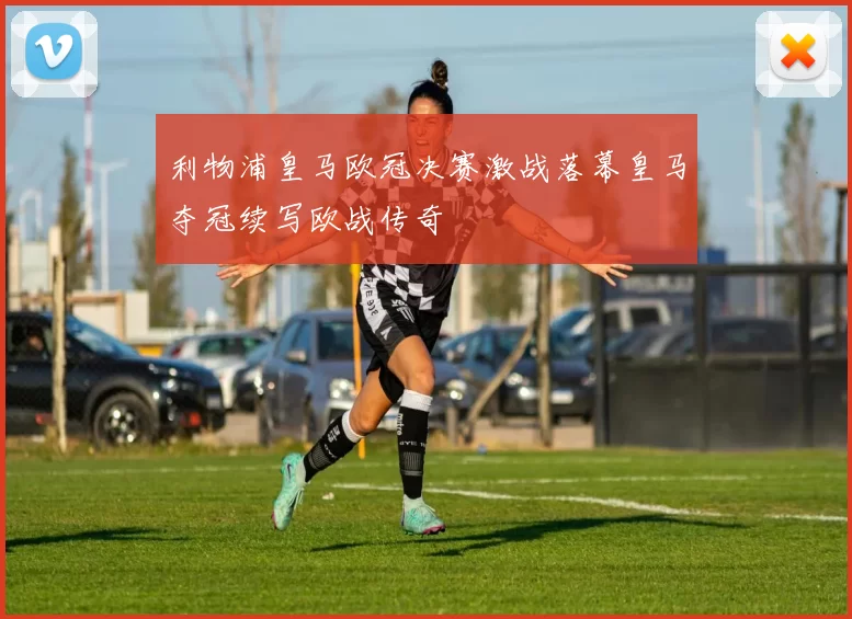 利物浦皇马欧冠决赛激战落幕皇马夺冠续写欧战传奇