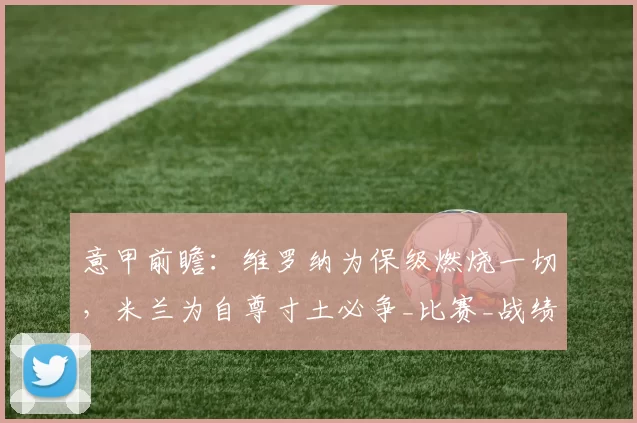 意甲前瞻：维罗纳为保级燃烧一切，米兰为自尊寸土必争_比赛_战绩_教练