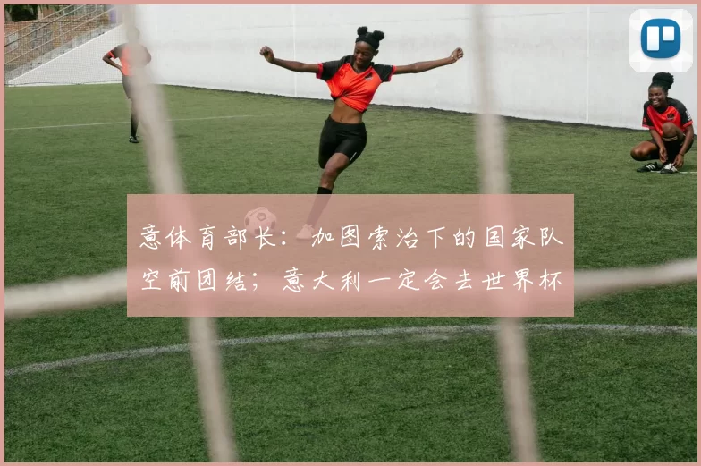 意体育部长：加图索治下的国家队空前团结；意大利一定会去世界杯