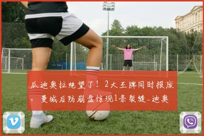 瓜迪奥拉绝望了!2大王牌同时报废,曼城后防崩盘惊现1条裂缝_迪奥尔_格瓦_欧冠