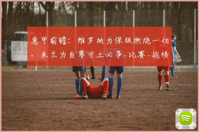 意甲前瞻：维罗纳为保级燃烧一切，米兰为自尊寸土必争_比赛_战绩_教练