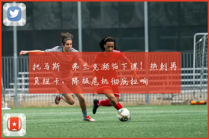 托马斯・弗兰克濒临下课！热刺再负纽卡，降级危机彻底拉响