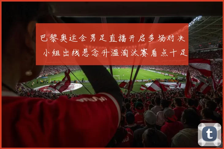 巴黎奥运会男足直播开启多场对决 小组出线悬念升温淘汰赛看点十足