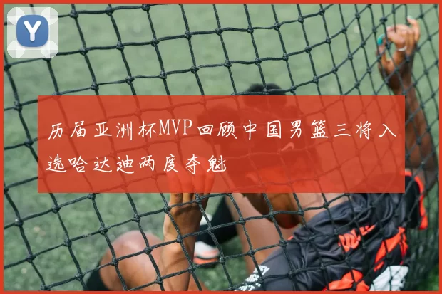 历届亚洲杯MVP回顾中国男篮三将入选哈达迪两度夺魁