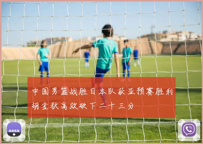 中国男篮战胜日本队获亚预赛胜利胡金秋高效砍下二十三分