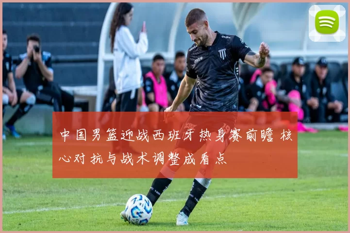 中国男篮迎战西班牙热身赛前瞻 核心对抗与战术调整成看点