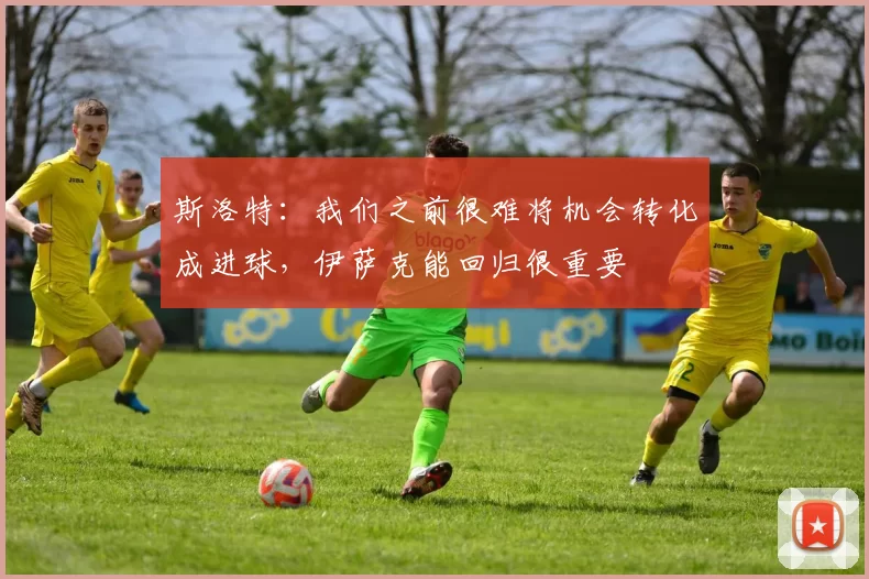 斯洛特：我们之前很难将机会转化成进球，伊萨克能回归很重要